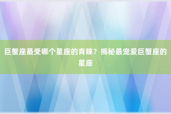 巨蟹座最受哪个星座的青睐？揭秘最宠爱巨蟹座的星座